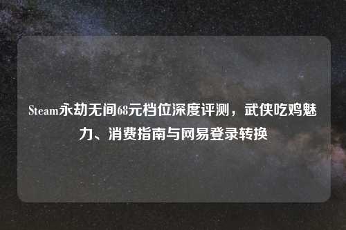 Steam永劫无间68元档位深度评测，武侠吃鸡魅力、消费指南与网易登录转换