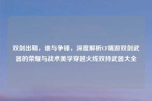 双剑出鞘，谁与争锋，深度解析CF端游双剑武器的荣耀与战术美学穿越火线双持武器大全