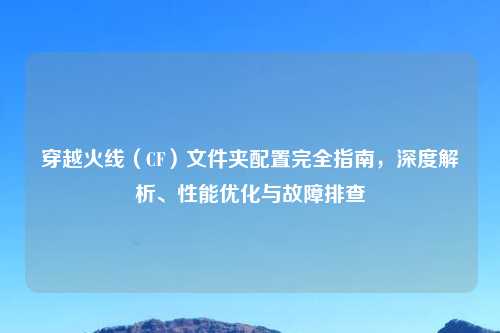 穿越火线（CF）文件夹配置完全指南，深度解析、性能优化与故障排查