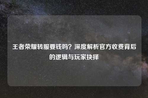 王者荣耀转服要钱吗？深度解析官方收费背后的逻辑与玩家抉择
