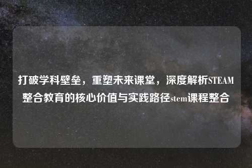 打破学科壁垒，重塑未来课堂，深度解析STEAM整合教育的核心价值与实践路径stem课程整合