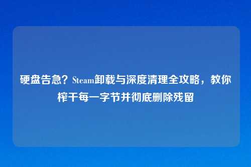 硬盘告急？Steam卸载与深度清理全攻略，教你榨干每一字节并彻底删除残留