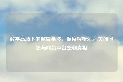 数字高墙下的监管余波，深度解析Steam关闭假想与网贷平台整顿真相