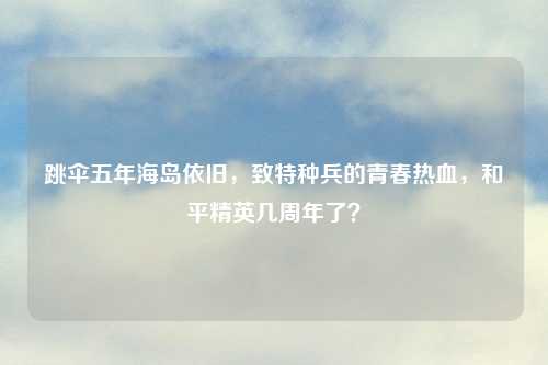 跳伞五年海岛依旧，致特种兵的青春热血，和平精英几周年了？