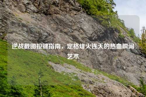 逆战截图按键指南，定格烽火连天的热血瞬间艺术