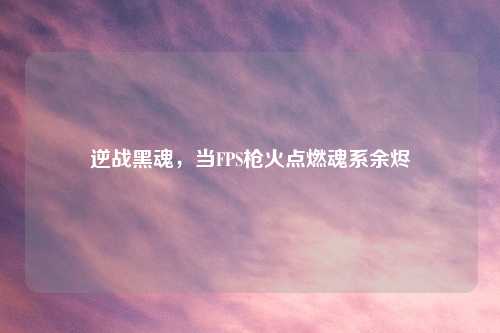 逆战黑魂，当FPS枪火点燃魂系余烬