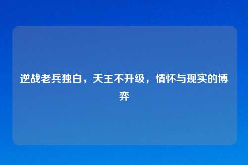 逆战老兵独白，天王不升级，情怀与现实的博弈