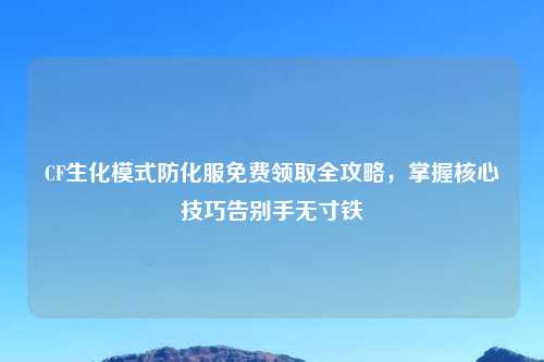 CF生化模式防化服免费领取全攻略，掌握核心技巧告别手无寸铁