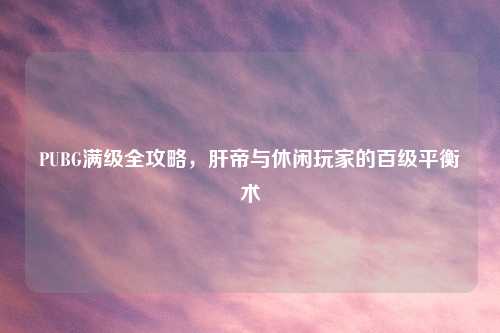 PUBG满级全攻略，肝帝与休闲玩家的百级平衡术