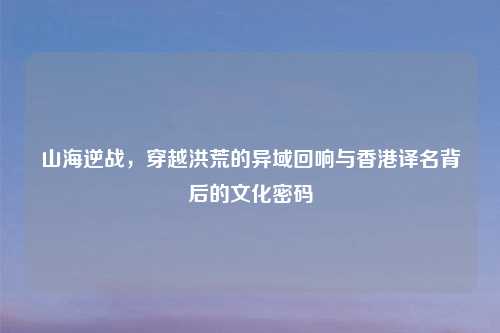 山海逆战，穿越洪荒的异域回响与香港译名背后的文化密码