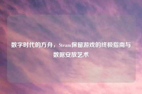 数字时代的方舟，Steam保留游戏的终极指南与数据安放艺术