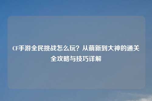 CF手游全民挑战怎么玩？从萌新到大神的通关全攻略与技巧详解