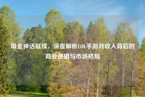 吸金神话延续，深度解析LOL手游月收入背后的商业逻辑与市场格局