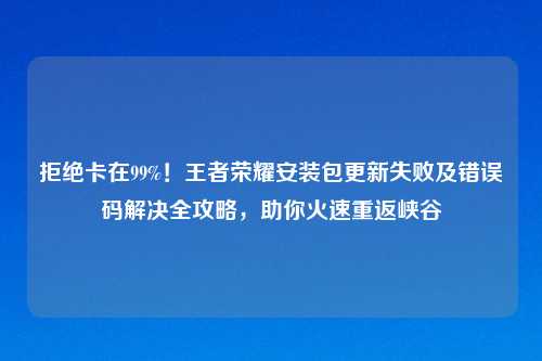 拒绝卡在99%！王者荣耀安装包更新失败及错误码解决全攻略，助你火速重返峡谷