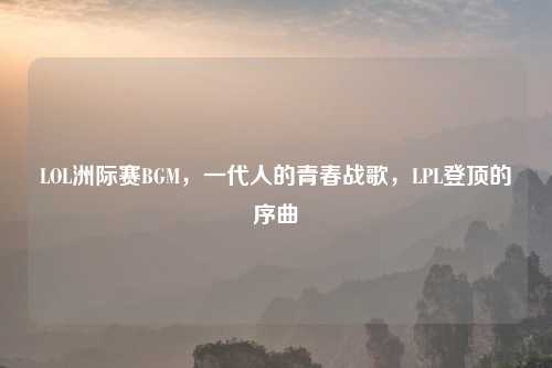 LOL洲际赛BGM，一代人的青春战歌，LPL登顶的序曲