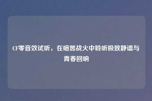 CF零音效试听，在喧嚣战火中聆听极致静谧与青春回响