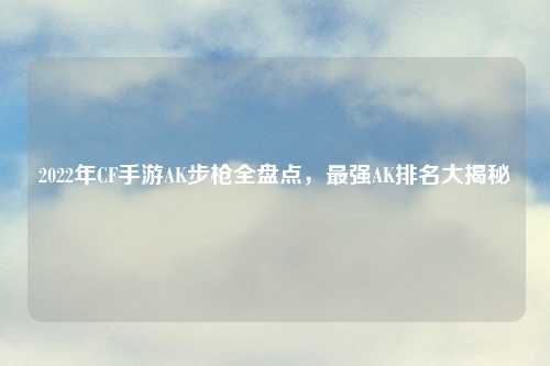 2022年CF手游AK步枪全盘点，最强AK排名大揭秘