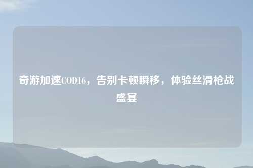 奇游加速COD16，告别卡顿瞬移，体验丝滑枪战盛宴