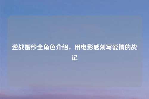 逆战婚纱全角色介绍，用电影感刻写爱情的战记
