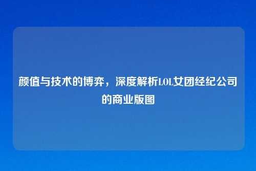 颜值与技术的博弈，深度解析LOL女团经纪公司的商业版图