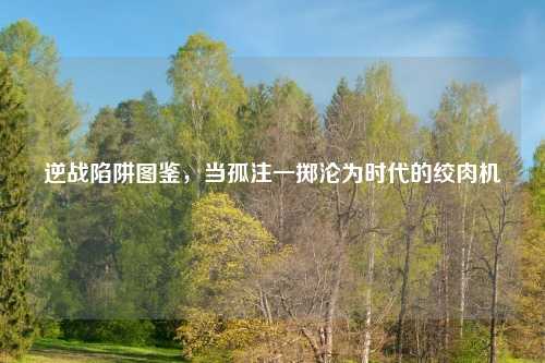 逆战陷阱图鉴，当孤注一掷沦为时代的绞肉机