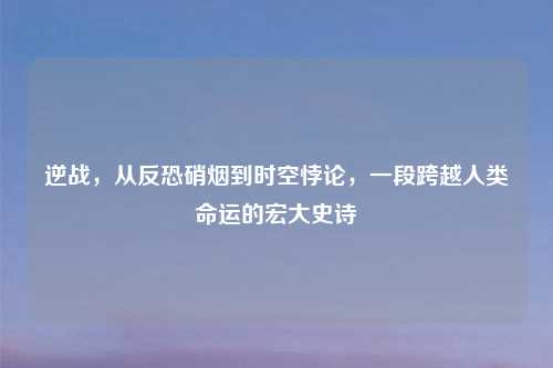 逆战，从反恐硝烟到时空悖论，一段跨越人类命运的宏大史诗