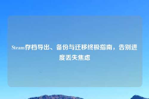 Steam存档导出、备份与迁移终极指南，告别进度丢失焦虑