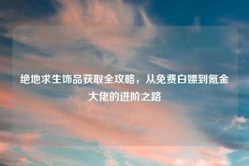 绝地求生饰品获取全攻略，从免费白嫖到氪金大佬的进阶之路