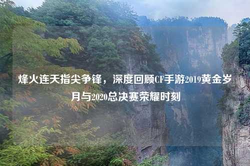 烽火连天指尖争锋，深度回顾CF手游2019黄金岁月与2020总决赛荣耀时刻