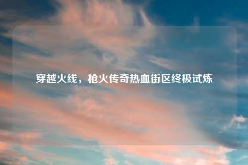 穿越火线，枪火传奇热血街区终极试炼