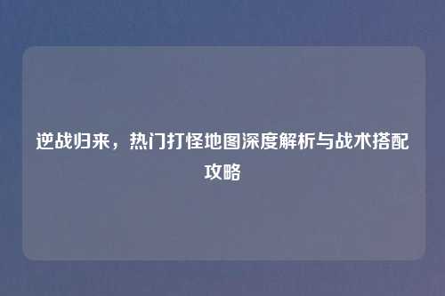 逆战归来，热门打怪地图深度解析与战术搭配攻略