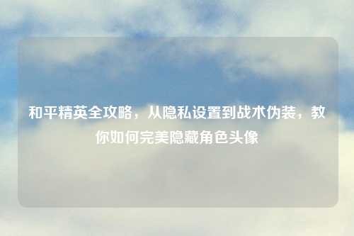 和平精英全攻略，从隐私设置到战术伪装，教你如何完美隐藏角色头像