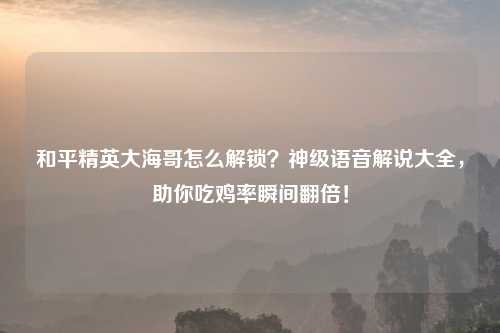 和平精英大海哥怎么解锁？神级语音解说大全，助你吃鸡率瞬间翻倍！