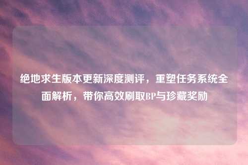绝地求生版本更新深度测评，重塑任务系统全面解析，带你高效刷取BP与珍藏奖励