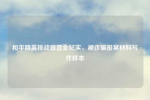 和平精英挑战露营全纪实，被诈骗报案材料写作样本