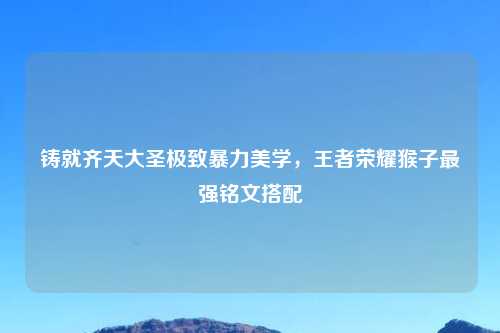 铸就齐天大圣极致暴力美学，王者荣耀猴子最强铭文搭配