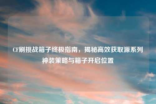 CF刷挑战箱子终极指南，揭秘高效获取源系列神装策略与箱子开启位置