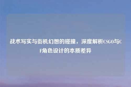 战术写实与街机幻想的碰撞，深度解析CSGO与CF角色设计的本质差异