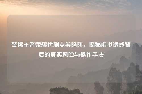 警惕王者荣耀代刷点券陷阱，揭秘虚拟诱惑背后的真实风险与操作手法