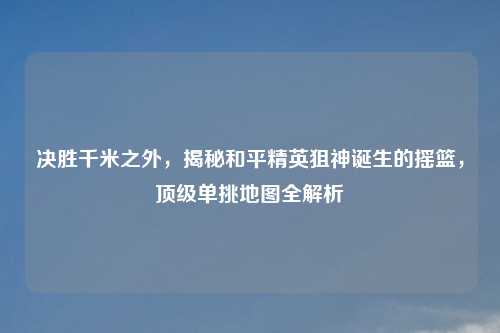决胜千米之外，揭秘和平精英狙神诞生的摇篮，顶级单挑地图全解析