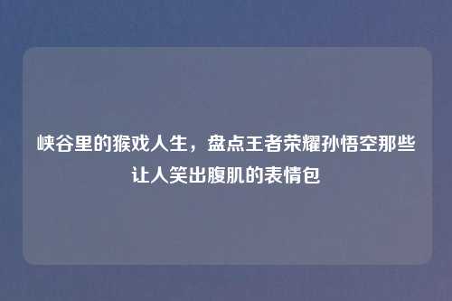 峡谷里的猴戏人生，盘点王者荣耀孙悟空那些让人笑出腹肌的表情包