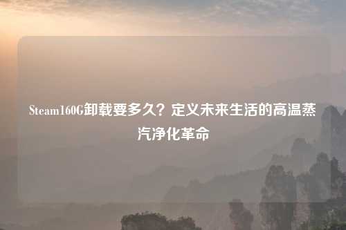 Steam160G卸载要多久？定义未来生活的高温蒸汽净化革命