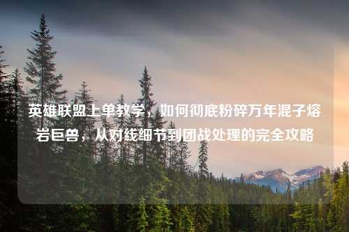 英雄联盟上单教学，如何彻底粉碎万年混子熔岩巨兽，从对线细节到团战处理的完全攻略