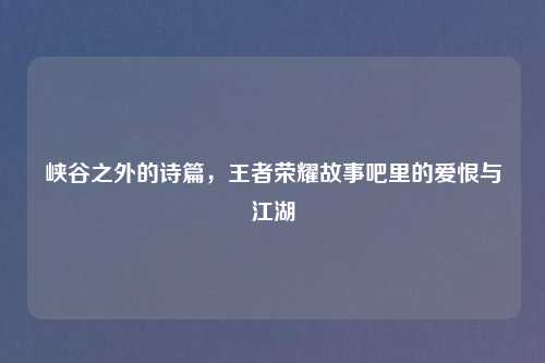 峡谷之外的诗篇，王者荣耀故事吧里的爱恨与江湖