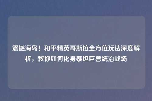 震撼海岛！和平精英哥斯拉全方位玩法深度解析，教你如何化身泰坦巨兽统治战场