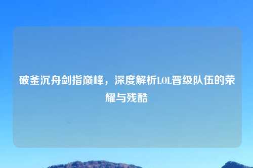 破釜沉舟剑指巅峰，深度解析LOL晋级队伍的荣耀与残酷
