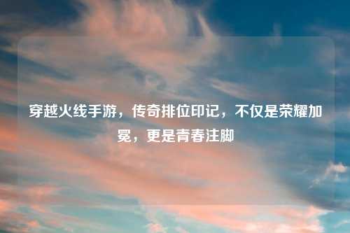 穿越火线手游，传奇排位印记，不仅是荣耀加冕，更是青春注脚