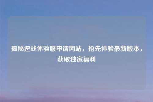 揭秘逆战体验服申请网站，抢先体验最新版本，获取独家福利