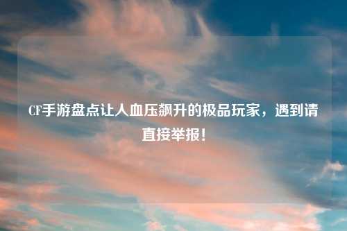 CF手游盘点让人血压飙升的极品玩家，遇到请直接举报！