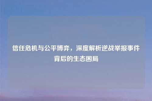 信任危机与公平博弈，深度解析逆战举报事件背后的生态困局